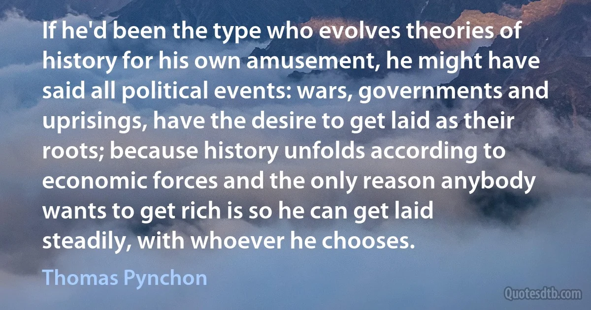 If he'd been the type who evolves theories of history for his own amusement, he might have said all political events: wars, governments and uprisings, have the desire to get laid as their roots; because history unfolds according to economic forces and the only reason anybody wants to get rich is so he can get laid steadily, with whoever he chooses. (Thomas Pynchon)