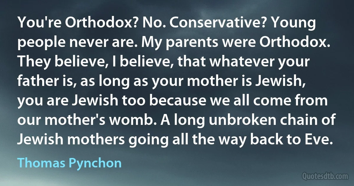 You're Orthodox? No. Conservative? Young people never are. My parents were Orthodox. They believe, I believe, that whatever your father is, as long as your mother is Jewish, you are Jewish too because we all come from our mother's womb. A long unbroken chain of Jewish mothers going all the way back to Eve. (Thomas Pynchon)