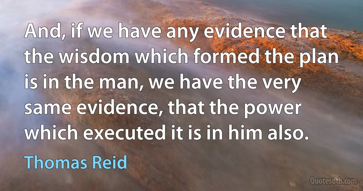 And, if we have any evidence that the wisdom which formed the plan is in the man, we have the very same evidence, that the power which executed it is in him also. (Thomas Reid)