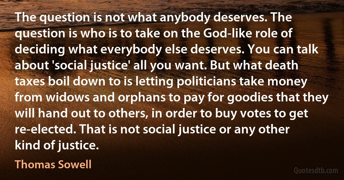 The question is not what anybody deserves. The question is who is to take on the God-like role of deciding what everybody else deserves. You can talk about 'social justice' all you want. But what death taxes boil down to is letting politicians take money from widows and orphans to pay for goodies that they will hand out to others, in order to buy votes to get re-elected. That is not social justice or any other kind of justice. (Thomas Sowell)