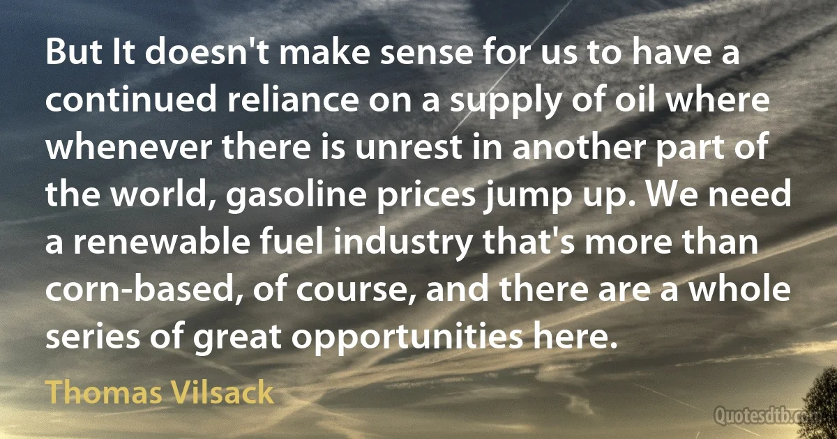 But It doesn't make sense for us to have a continued reliance on a supply of oil where whenever there is unrest in another part of the world, gasoline prices jump up. We need a renewable fuel industry that's more than corn-based, of course, and there are a whole series of great opportunities here. (Thomas Vilsack)