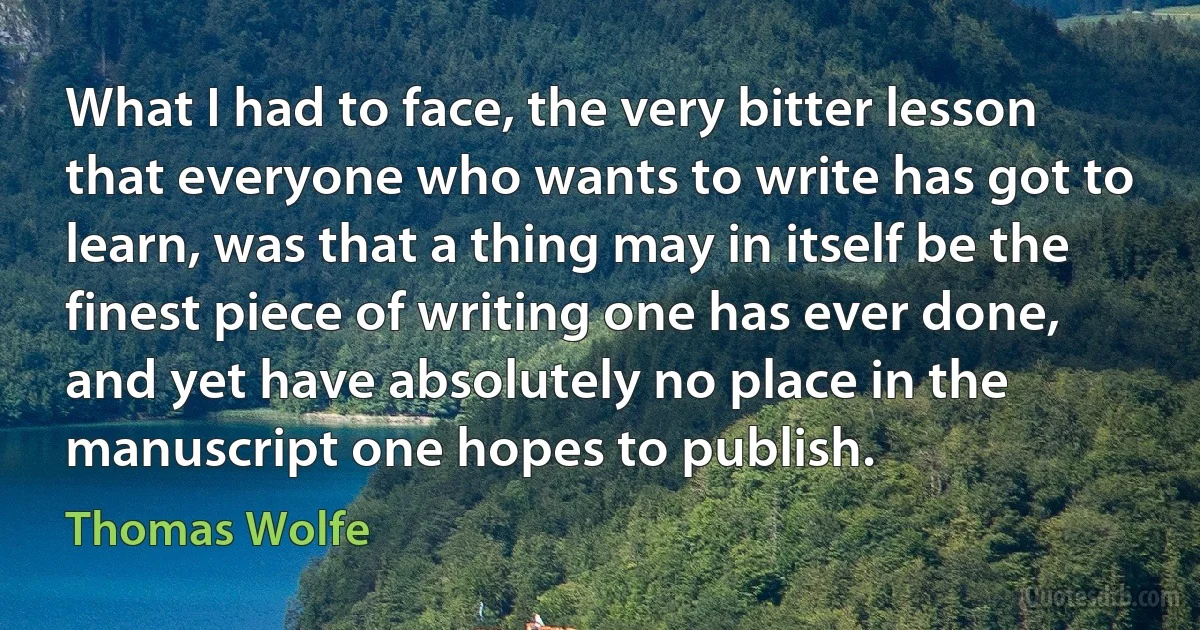 What I had to face, the very bitter lesson that everyone who wants to write has got to learn, was that a thing may in itself be the finest piece of writing one has ever done, and yet have absolutely no place in the manuscript one hopes to publish. (Thomas Wolfe)