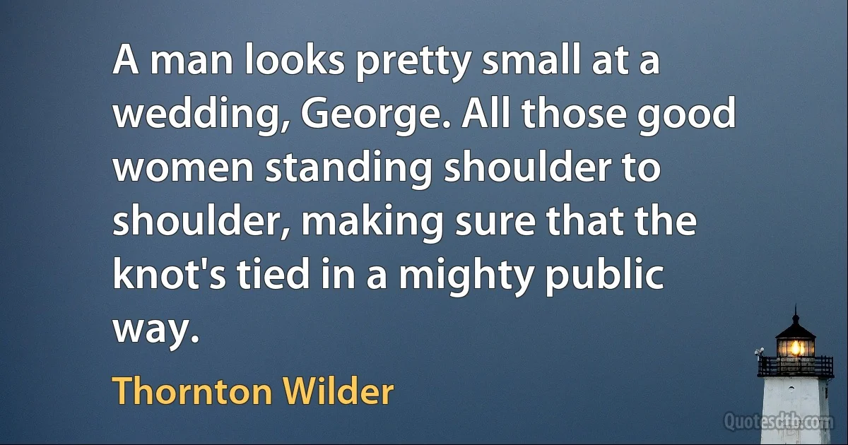 A man looks pretty small at a wedding, George. All those good women standing shoulder to shoulder, making sure that the knot's tied in a mighty public way. (Thornton Wilder)