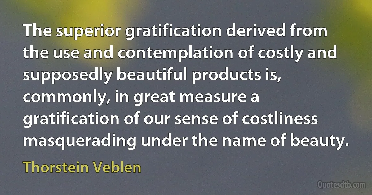 The superior gratification derived from the use and contemplation of costly and supposedly beautiful products is, commonly, in great measure a gratification of our sense of costliness masquerading under the name of beauty. (Thorstein Veblen)