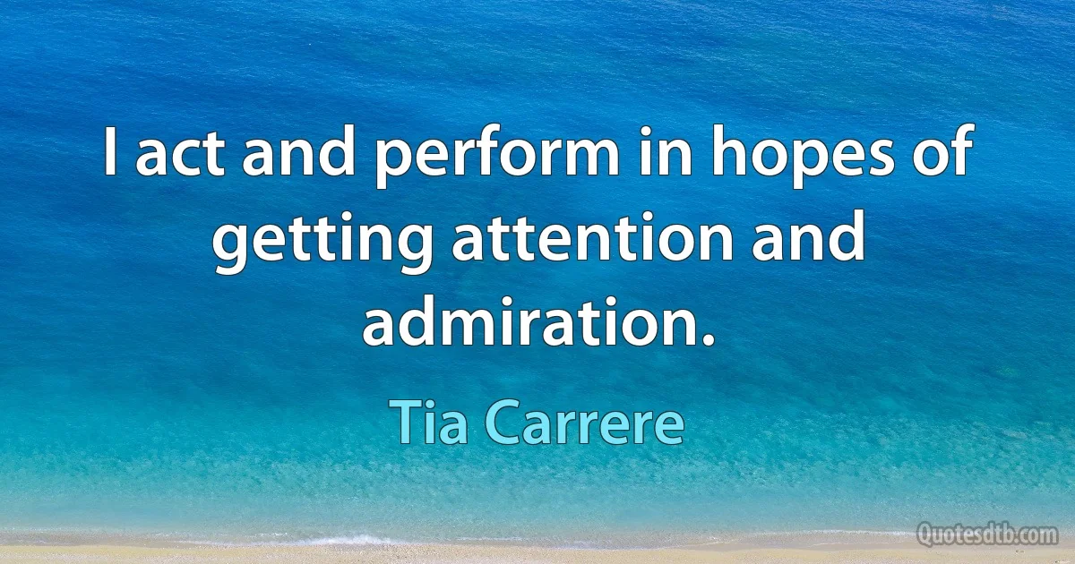 I act and perform in hopes of getting attention and admiration. (Tia Carrere)