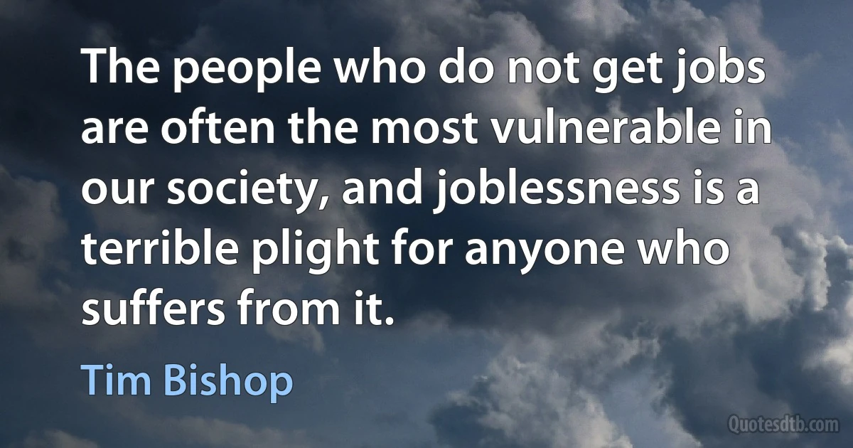 The people who do not get jobs are often the most vulnerable in our society, and joblessness is a terrible plight for anyone who suffers from it. (Tim Bishop)