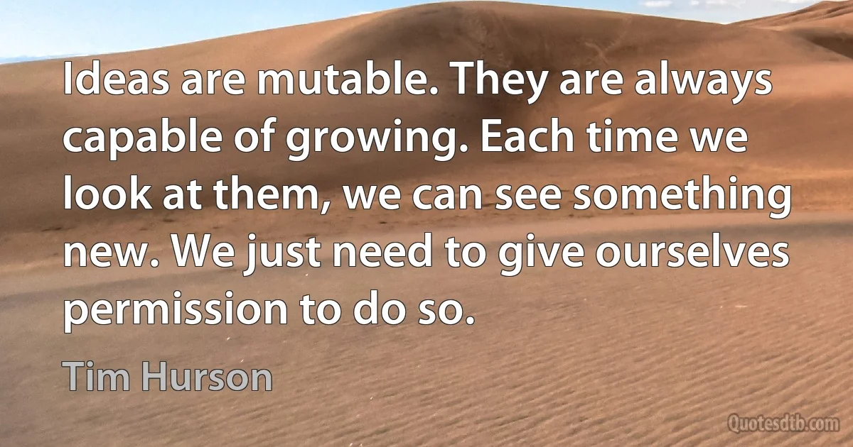 Ideas are mutable. They are always capable of growing. Each time we look at them, we can see something new. We just need to give ourselves permission to do so. (Tim Hurson)