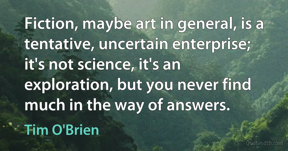 Fiction, maybe art in general, is a tentative, uncertain enterprise; it's not science, it's an exploration, but you never find much in the way of answers. (Tim O'Brien)