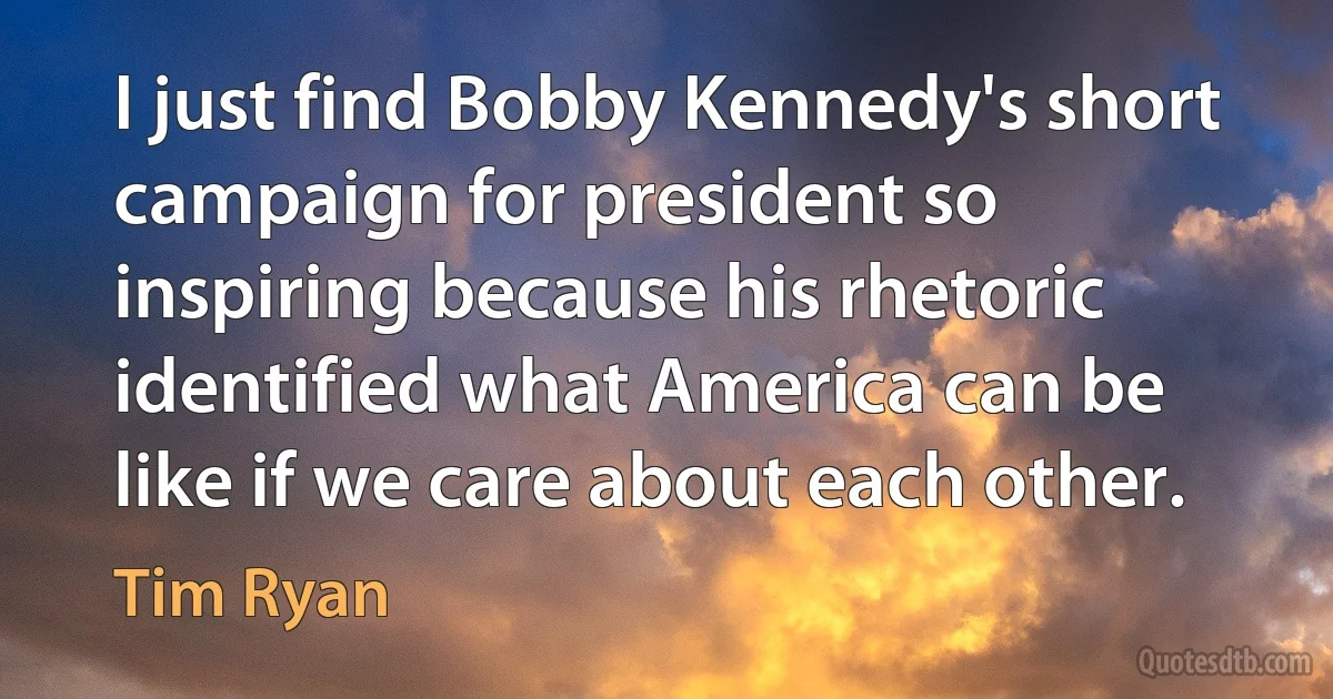 I just find Bobby Kennedy's short campaign for president so inspiring because his rhetoric identified what America can be like if we care about each other. (Tim Ryan)