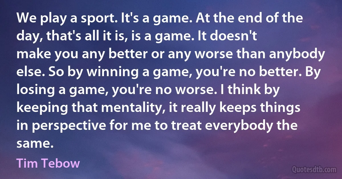 We play a sport. It's a game. At the end of the day, that's all it is, is a game. It doesn't make you any better or any worse than anybody else. So by winning a game, you're no better. By losing a game, you're no worse. I think by keeping that mentality, it really keeps things in perspective for me to treat everybody the same. (Tim Tebow)