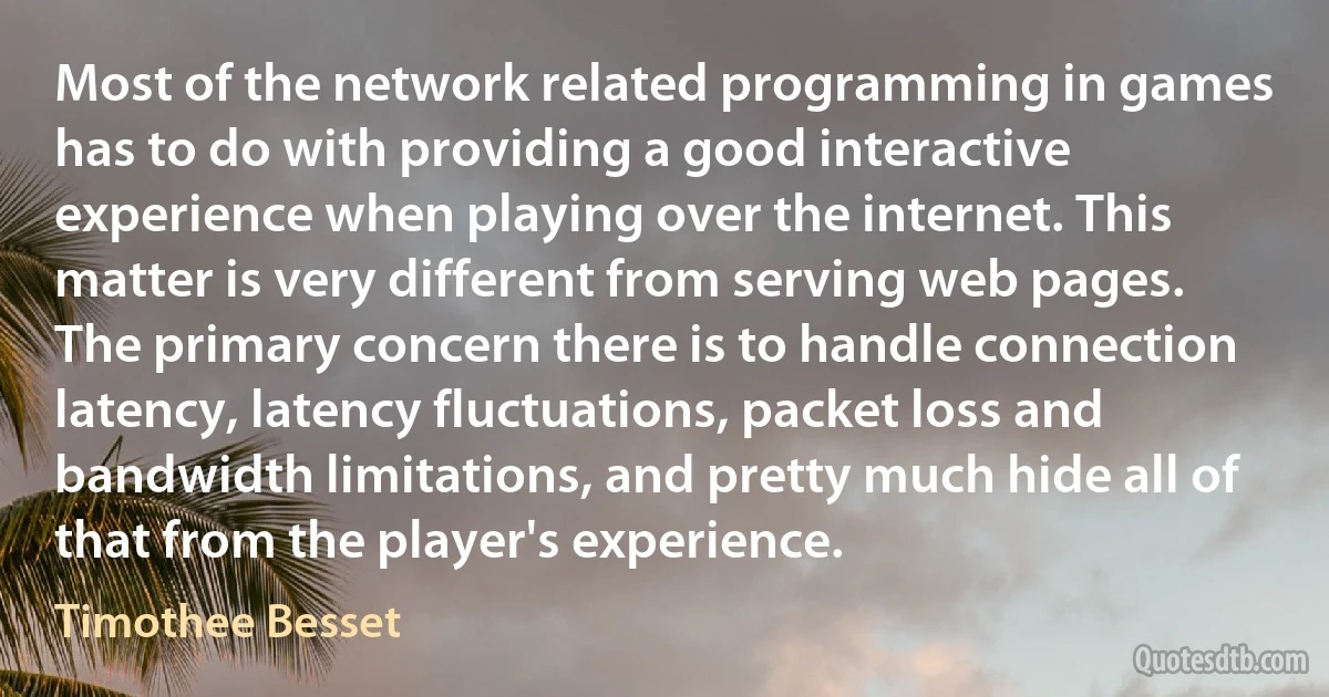 Most of the network related programming in games has to do with providing a good interactive experience when playing over the internet. This matter is very different from serving web pages. The primary concern there is to handle connection latency, latency fluctuations, packet loss and bandwidth limitations, and pretty much hide all of that from the player's experience. (Timothee Besset)