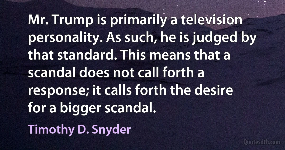 Mr. Trump is primarily a television personality. As such, he is judged by that standard. This means that a scandal does not call forth a response; it calls forth the desire for a bigger scandal. (Timothy D. Snyder)