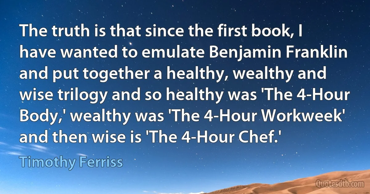 The truth is that since the first book, I have wanted to emulate Benjamin Franklin and put together a healthy, wealthy and wise trilogy and so healthy was 'The 4-Hour Body,' wealthy was 'The 4-Hour Workweek' and then wise is 'The 4-Hour Chef.' (Timothy Ferriss)