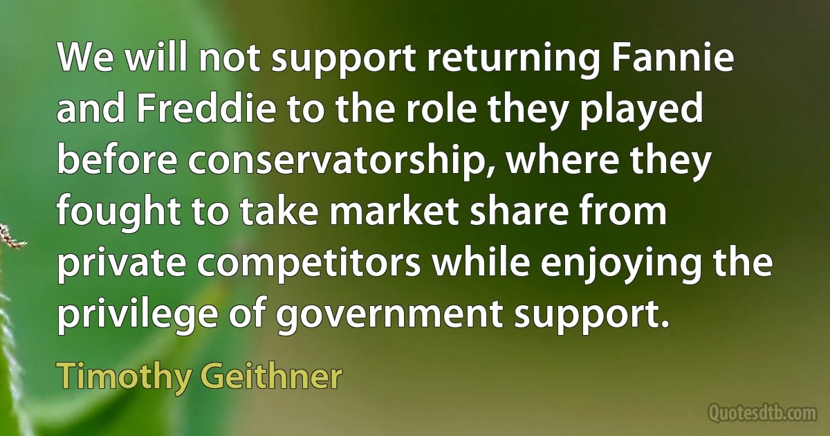 We will not support returning Fannie and Freddie to the role they played before conservatorship, where they fought to take market share from private competitors while enjoying the privilege of government support. (Timothy Geithner)