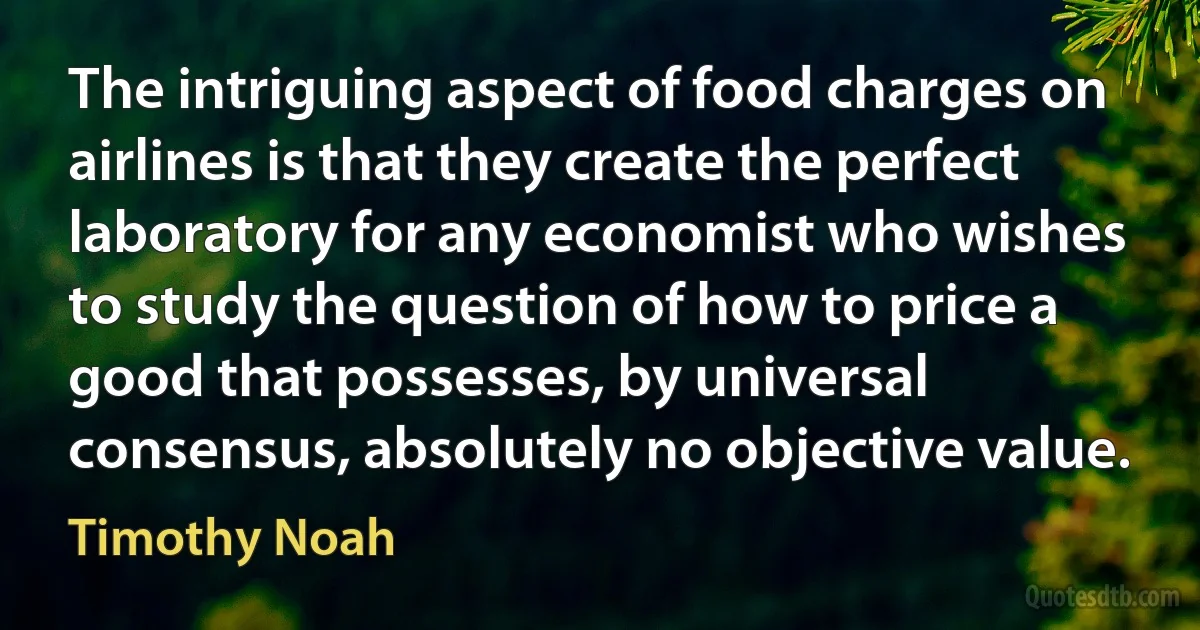 The intriguing aspect of food charges on airlines is that they create the perfect laboratory for any economist who wishes to study the question of how to price a good that possesses, by universal consensus, absolutely no objective value. (Timothy Noah)