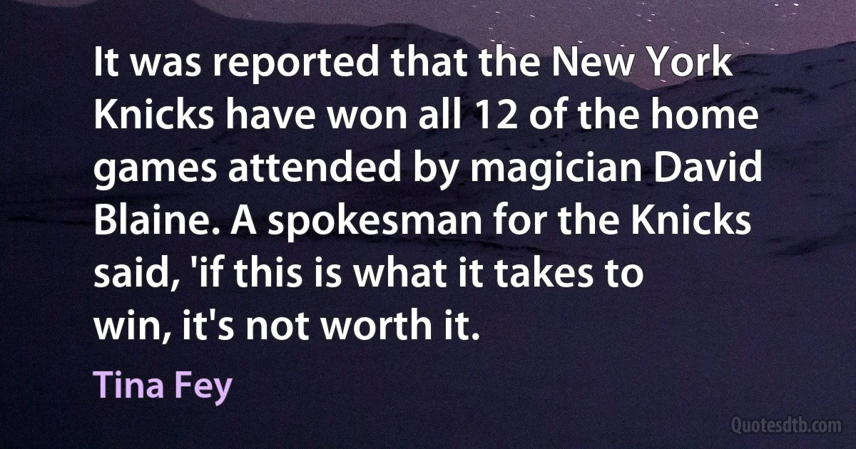 It was reported that the New York Knicks have won all 12 of the home games attended by magician David Blaine. A spokesman for the Knicks said, 'if this is what it takes to win, it's not worth it. (Tina Fey)