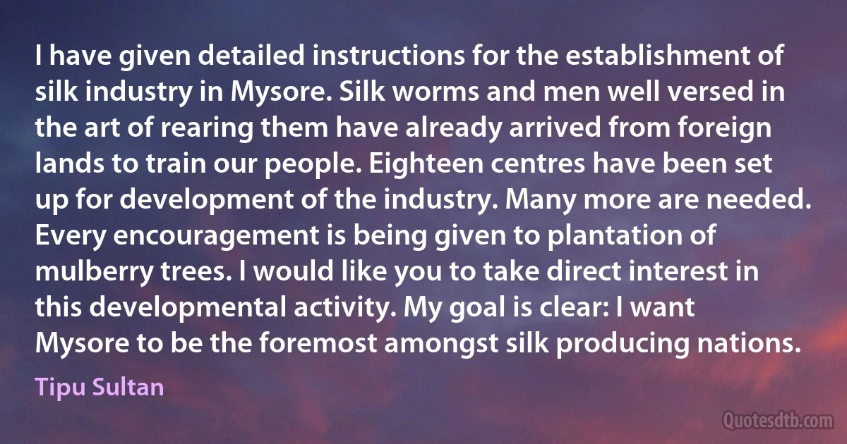 I have given detailed instructions for the establishment of silk industry in Mysore. Silk worms and men well versed in the art of rearing them have already arrived from foreign lands to train our people. Eighteen centres have been set up for development of the industry. Many more are needed. Every encouragement is being given to plantation of mulberry trees. I would like you to take direct interest in this developmental activity. My goal is clear: I want Mysore to be the foremost amongst silk producing nations. (Tipu Sultan)