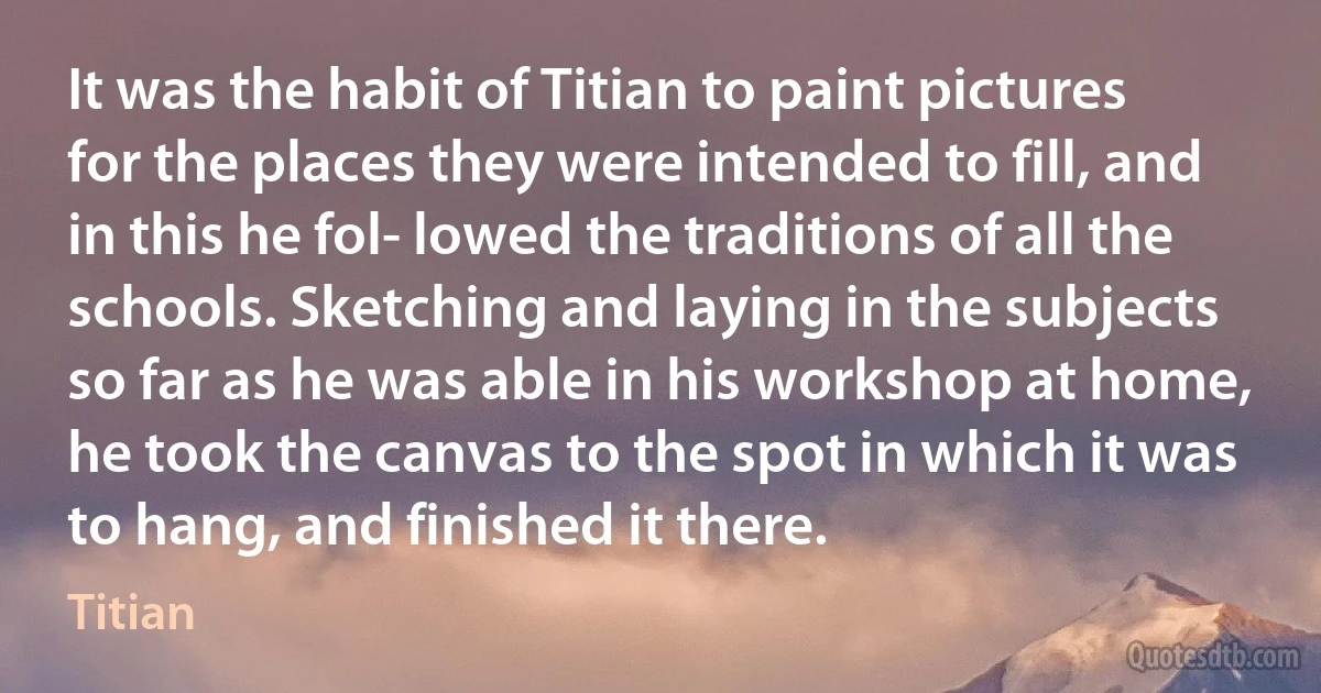 It was the habit of Titian to paint pictures for the places they were intended to fill, and in this he fol- lowed the traditions of all the schools. Sketching and laying in the subjects so far as he was able in his workshop at home, he took the canvas to the spot in which it was to hang, and finished it there. (Titian)