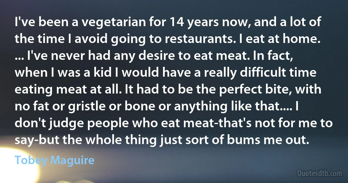 I've been a vegetarian for 14 years now, and a lot of the time I avoid going to restaurants. I eat at home. ... I've never had any desire to eat meat. In fact, when I was a kid I would have a really difficult time eating meat at all. It had to be the perfect bite, with no fat or gristle or bone or anything like that.... I don't judge people who eat meat-that's not for me to say-but the whole thing just sort of bums me out. (Tobey Maguire)