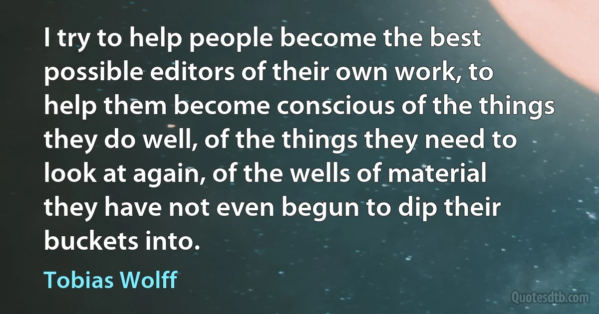 I try to help people become the best possible editors of their own work, to help them become conscious of the things they do well, of the things they need to look at again, of the wells of material they have not even begun to dip their buckets into. (Tobias Wolff)