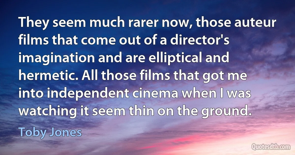 They seem much rarer now, those auteur films that come out of a director's imagination and are elliptical and hermetic. All those films that got me into independent cinema when I was watching it seem thin on the ground. (Toby Jones)