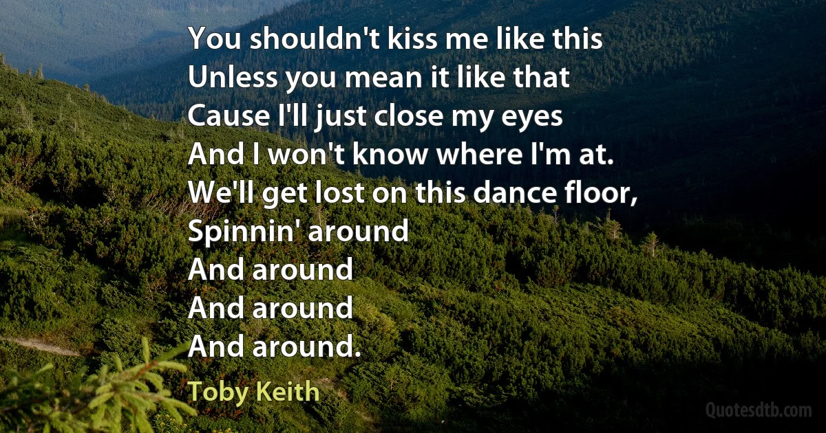 You shouldn't kiss me like this
Unless you mean it like that
Cause I'll just close my eyes
And I won't know where I'm at.
We'll get lost on this dance floor,
Spinnin' around
And around
And around
And around. (Toby Keith)