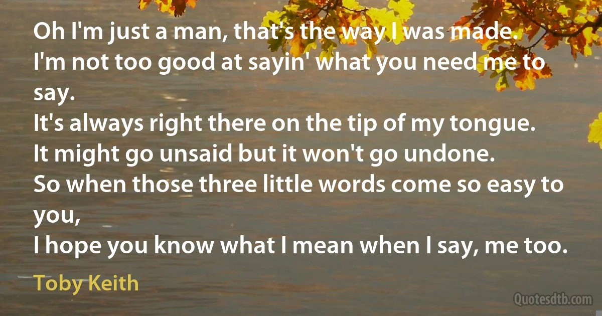 Oh I'm just a man, that's the way I was made.
I'm not too good at sayin' what you need me to say.
It's always right there on the tip of my tongue.
It might go unsaid but it won't go undone.
So when those three little words come so easy to you,
I hope you know what I mean when I say, me too. (Toby Keith)