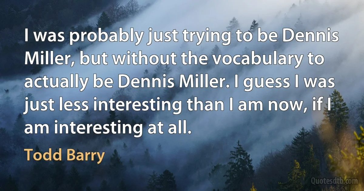 I was probably just trying to be Dennis Miller, but without the vocabulary to actually be Dennis Miller. I guess I was just less interesting than I am now, if I am interesting at all. (Todd Barry)