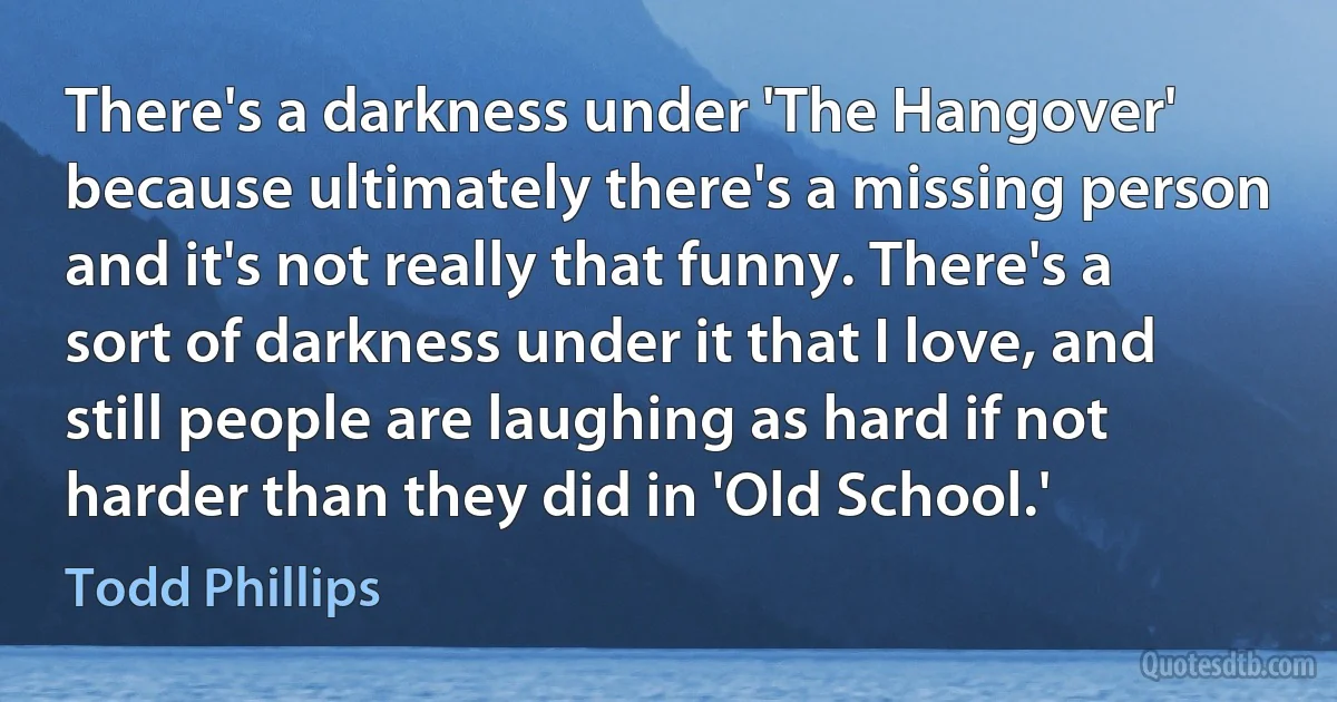 There's a darkness under 'The Hangover' because ultimately there's a missing person and it's not really that funny. There's a sort of darkness under it that I love, and still people are laughing as hard if not harder than they did in 'Old School.' (Todd Phillips)