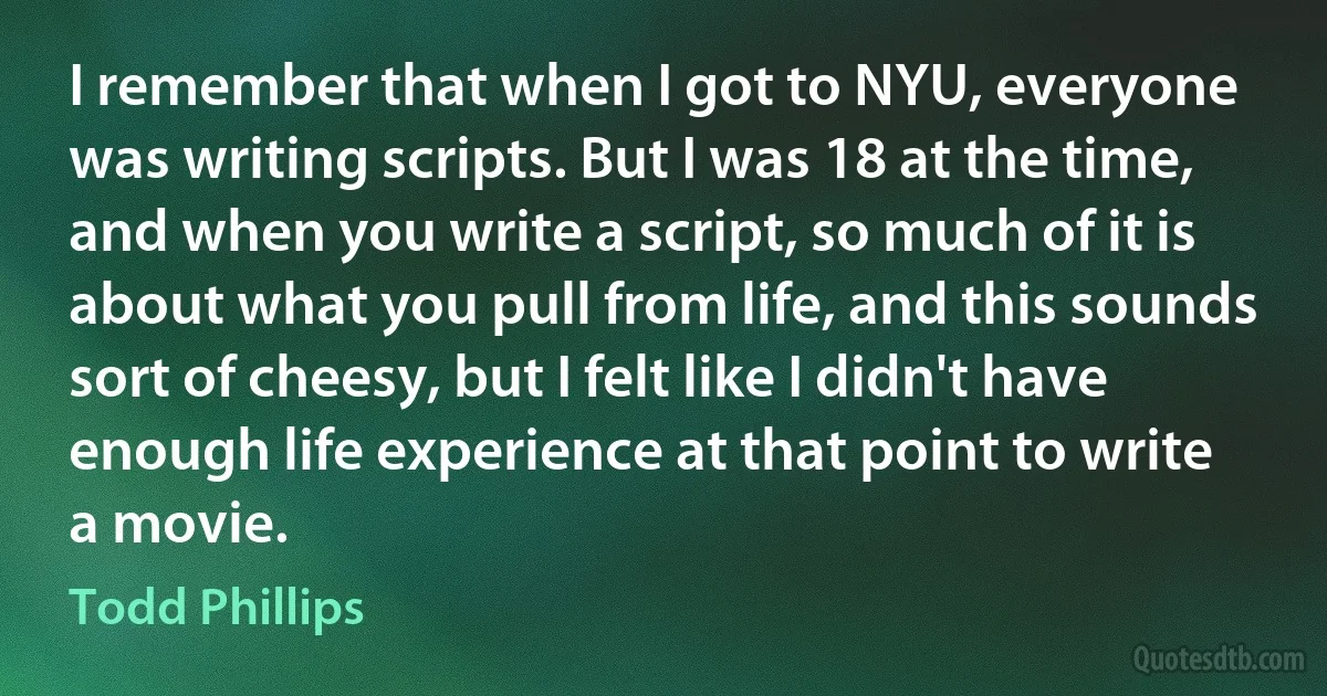 I remember that when I got to NYU, everyone was writing scripts. But I was 18 at the time, and when you write a script, so much of it is about what you pull from life, and this sounds sort of cheesy, but I felt like I didn't have enough life experience at that point to write a movie. (Todd Phillips)