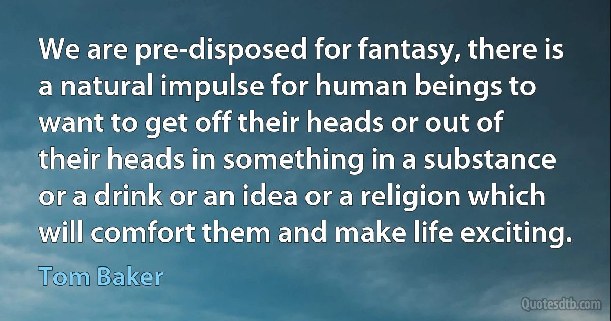 We are pre-disposed for fantasy, there is a natural impulse for human beings to want to get off their heads or out of their heads in something in a substance or a drink or an idea or a religion which will comfort them and make life exciting. (Tom Baker)