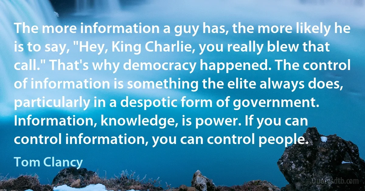 The more information a guy has, the more likely he is to say, "Hey, King Charlie, you really blew that call." That's why democracy happened. The control of information is something the elite always does, particularly in a despotic form of government. Information, knowledge, is power. If you can control information, you can control people. (Tom Clancy)