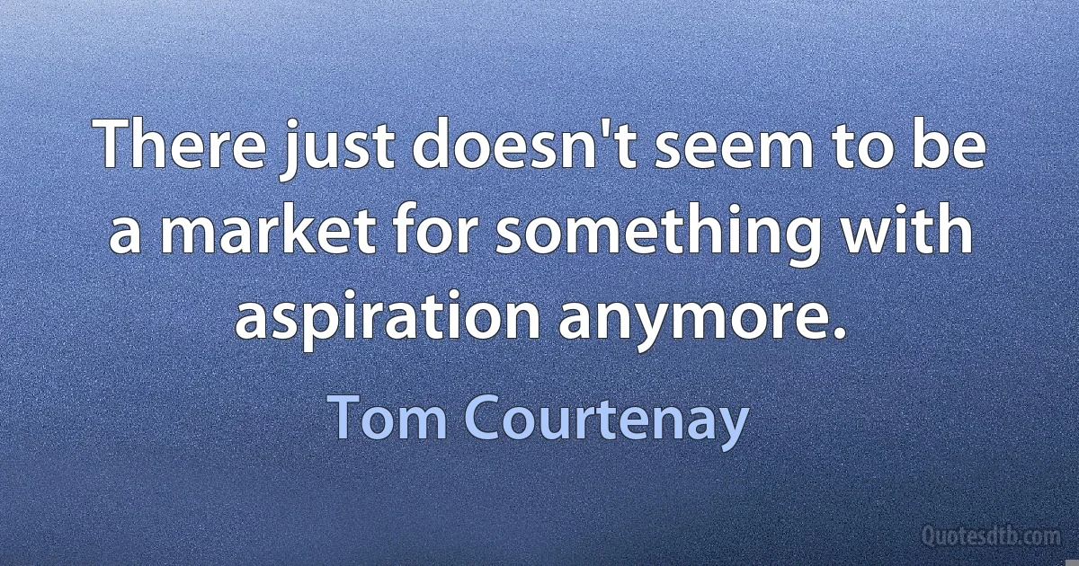 There just doesn't seem to be a market for something with aspiration anymore. (Tom Courtenay)