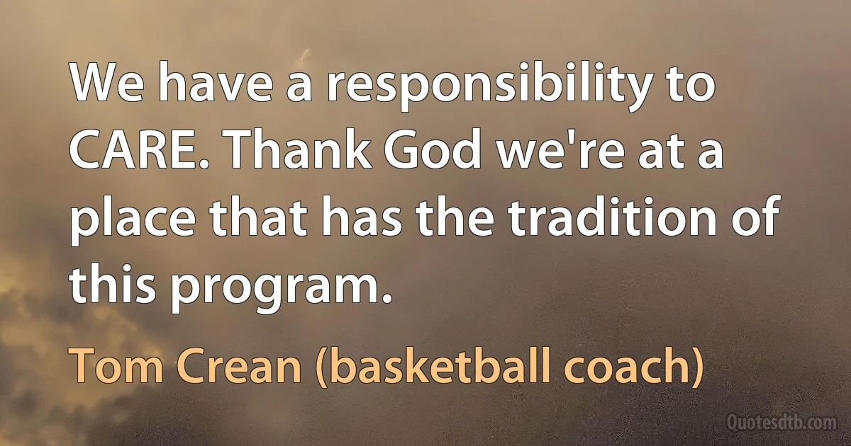 We have a responsibility to CARE. Thank God we're at a place that has the tradition of this program. (Tom Crean (basketball coach))