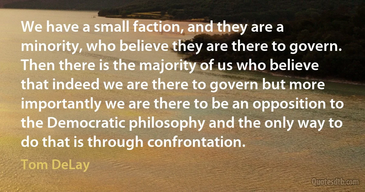 We have a small faction, and they are a minority, who believe they are there to govern. Then there is the majority of us who believe that indeed we are there to govern but more importantly we are there to be an opposition to the Democratic philosophy and the only way to do that is through confrontation. (Tom DeLay)