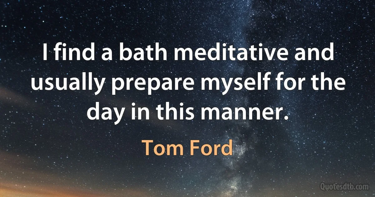 I find a bath meditative and usually prepare myself for the day in this manner. (Tom Ford)