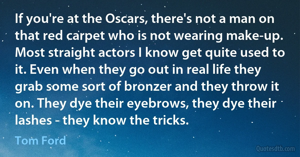 If you're at the Oscars, there's not a man on that red carpet who is not wearing make-up. Most straight actors I know get quite used to it. Even when they go out in real life they grab some sort of bronzer and they throw it on. They dye their eyebrows, they dye their lashes - they know the tricks. (Tom Ford)