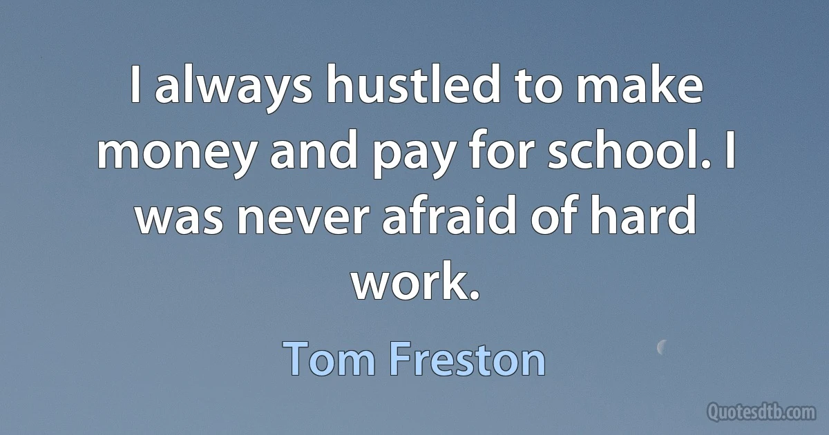 I always hustled to make money and pay for school. I was never afraid of hard work. (Tom Freston)