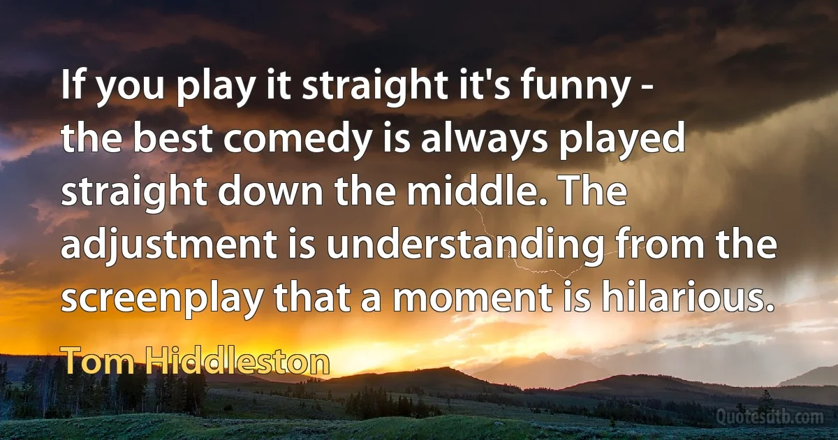 If you play it straight it's funny - the best comedy is always played straight down the middle. The adjustment is understanding from the screenplay that a moment is hilarious. (Tom Hiddleston)