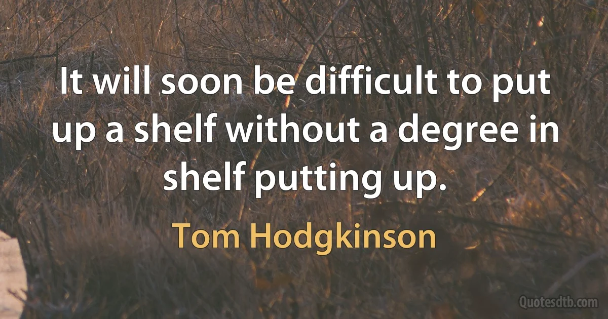 It will soon be difficult to put up a shelf without a degree in shelf putting up. (Tom Hodgkinson)