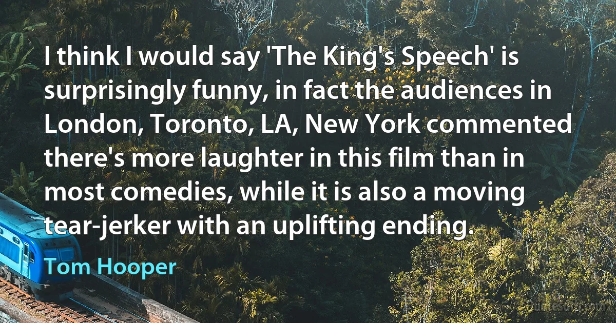 I think I would say 'The King's Speech' is surprisingly funny, in fact the audiences in London, Toronto, LA, New York commented there's more laughter in this film than in most comedies, while it is also a moving tear-jerker with an uplifting ending. (Tom Hooper)