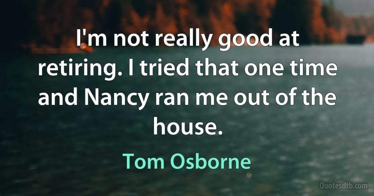 I'm not really good at retiring. I tried that one time and Nancy ran me out of the house. (Tom Osborne)