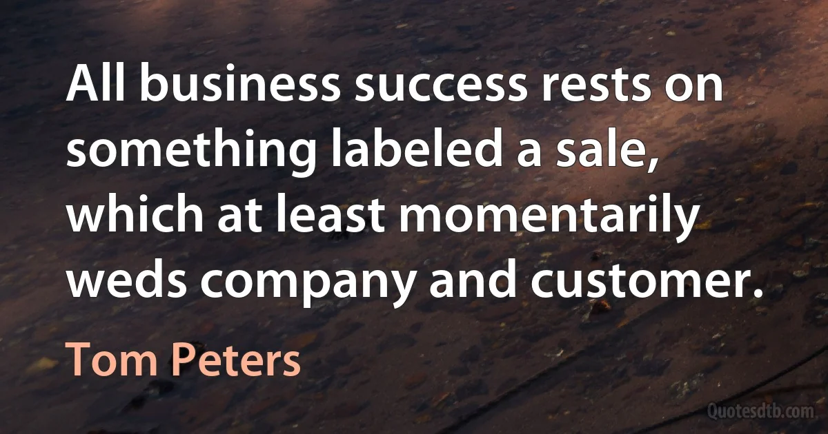 All business success rests on something labeled a sale, which at least momentarily weds company and customer. (Tom Peters)