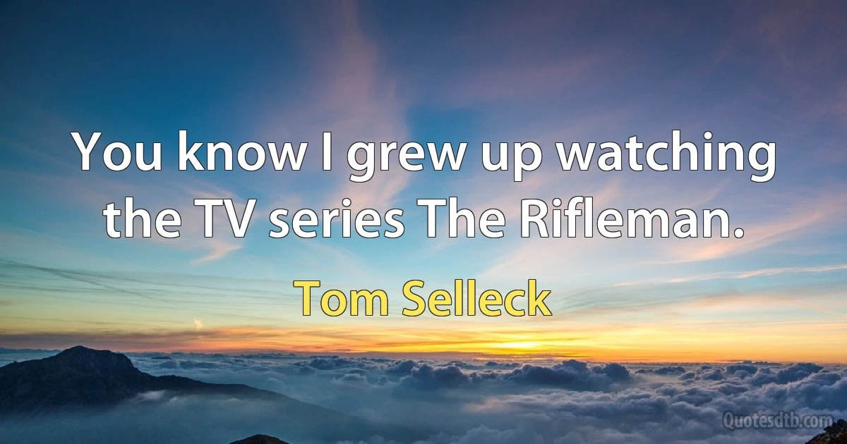 You know I grew up watching the TV series The Rifleman. (Tom Selleck)