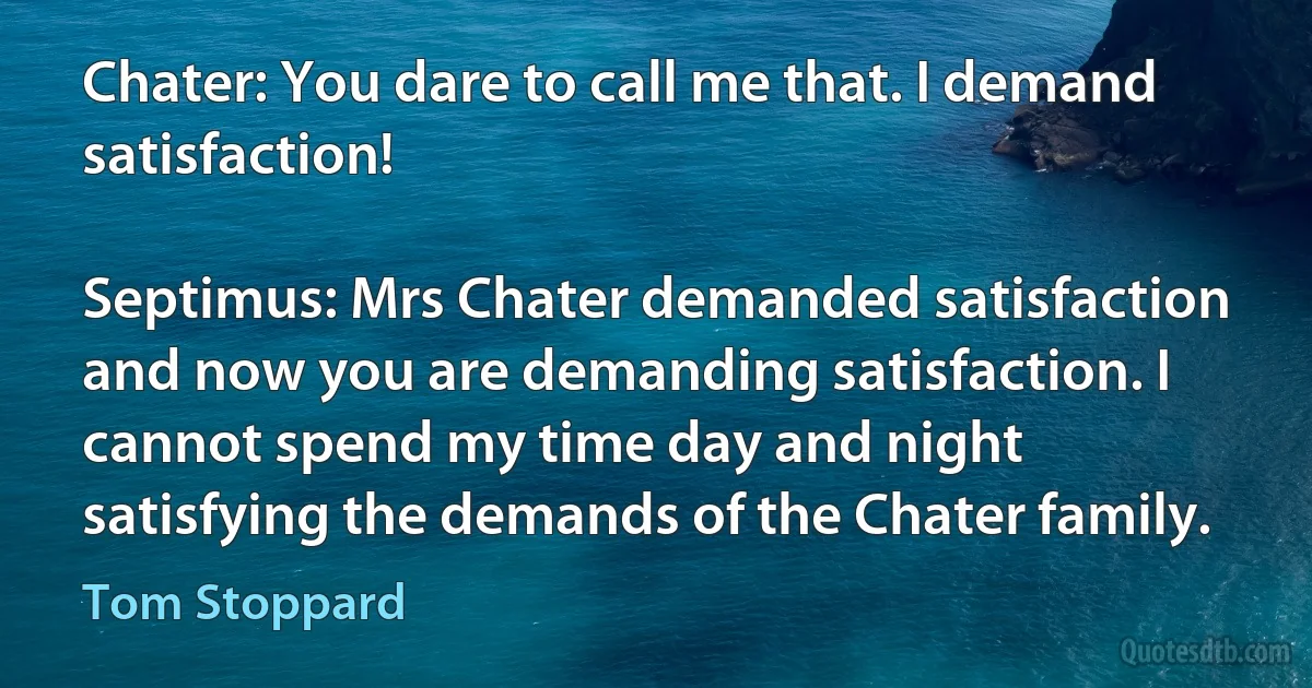 Chater: You dare to call me that. I demand satisfaction!

Septimus: Mrs Chater demanded satisfaction and now you are demanding satisfaction. I cannot spend my time day and night satisfying the demands of the Chater family. (Tom Stoppard)