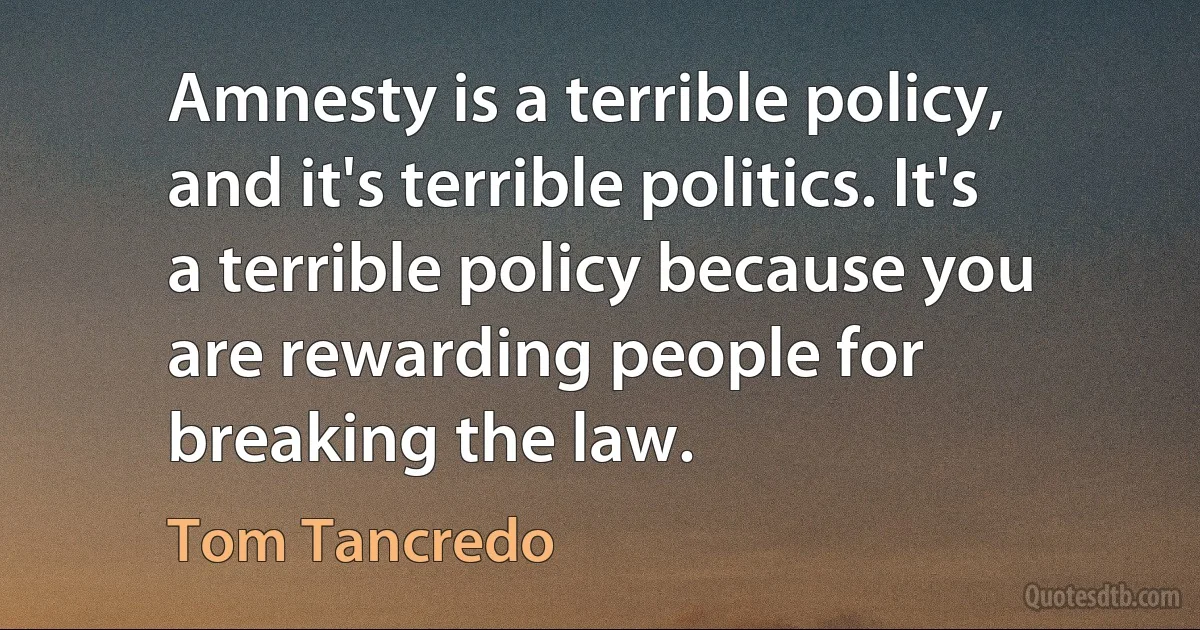 Amnesty is a terrible policy, and it's terrible politics. It's a terrible policy because you are rewarding people for breaking the law. (Tom Tancredo)