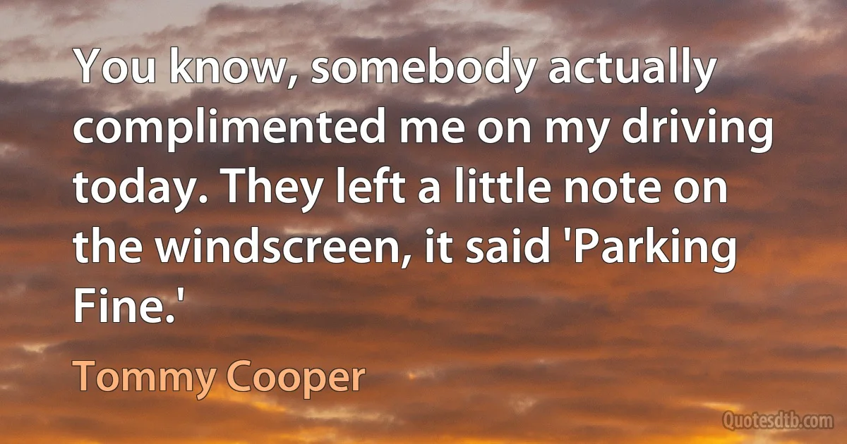 You know, somebody actually complimented me on my driving today. They left a little note on the windscreen, it said 'Parking Fine.' (Tommy Cooper)