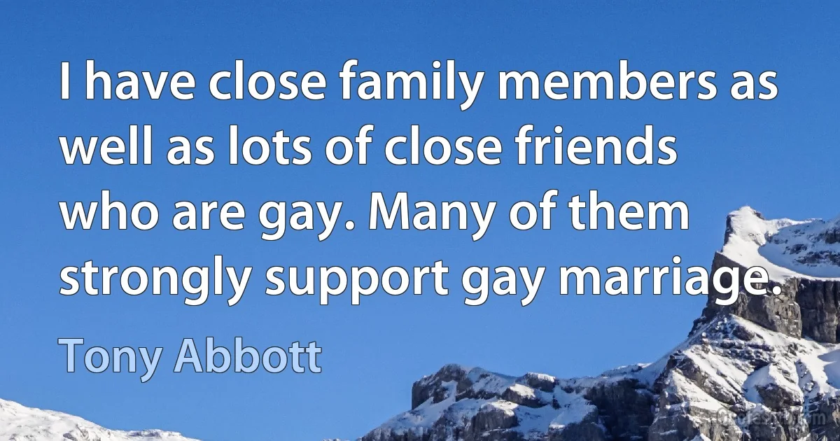 I have close family members as well as lots of close friends who are gay. Many of them strongly support gay marriage. (Tony Abbott)