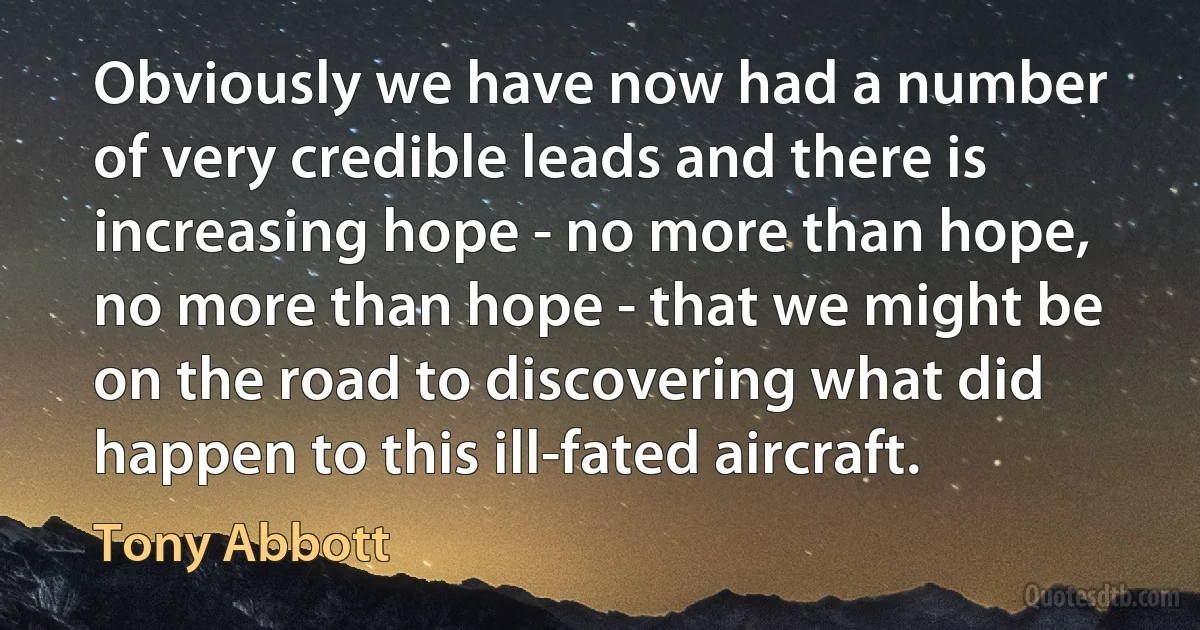 Obviously we have now had a number of very credible leads and there is increasing hope - no more than hope, no more than hope - that we might be on the road to discovering what did happen to this ill-fated aircraft. (Tony Abbott)