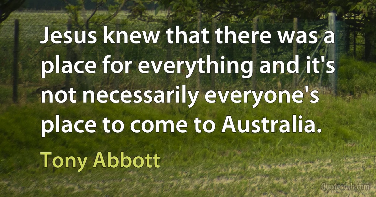 Jesus knew that there was a place for everything and it's not necessarily everyone's place to come to Australia. (Tony Abbott)